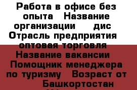 Работа в офисе без опыта › Название организации ­ coдис › Отрасль предприятия ­ оптовая торговля › Название вакансии ­ Помощник менеджера по туризму › Возраст от ­ 20 - Башкортостан респ., Уфимский р-н, Уфа г. Работа » Вакансии   . Башкортостан респ.